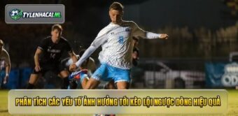 Phân tích các yếu tố ảnh hưởng tới kèo lội ngược dòng hiệu quả
